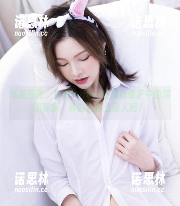 白露Bululu 私拍原图:白露Bululu在家庭看护中的精湛演绎,真的有那么动人吗?